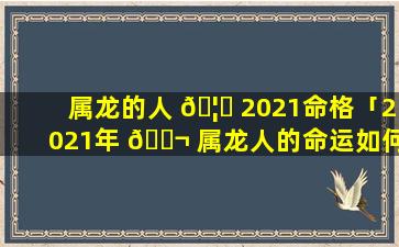 属龙的人 🦊 2021命格「2021年 🐬 属龙人的命运如何」